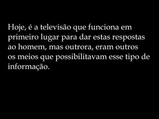 Hoje, é a televisão que funciona em primeiro lugar para dar estas respostas ao homem, mas outrora, eram outros  os meios que possibilitavam esse tipo de informação. 
