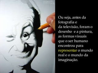 Ou seja, antes da  fotografia e da televisão, foram o  desenho  e a pintura,  as formas visuais que o ser humano  encontrou para  representar  o mundo  real e o mundo da  imaginação. 