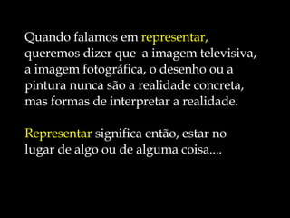 Quando falamos em  representar,   queremos dizer que  a imagem televisiva,  a imagem fotográfica, o desenho ou a  pintura nunca são a realidade concreta, mas formas de interpretar a realidade. Representar  significa então, estar no  lugar de algo ou de alguma coisa.... 