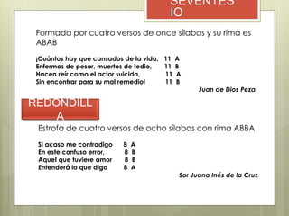 SEVENTES
IO
Formada por cuatro versos de once sílabas y su rima es
ABAB
¡Cuántos hay que cansados de la vida, 11 A
Enfermos de pesar, muertos de tedio, 11 B
Hacen reír como el actor suicida, 11 A
Sin encontrar para su mal remedio! 11 B
Juan de Dios Peza
REDONDILL
A
Estrofa de cuatro versos de ocho sílabas con rima ABBA
Si acaso me contradigo 8 A
En este confuso error, 8 B
Aquel que tuviere amor 8 B
Entenderá lo que digo 8 A
Sor Juana Inés de la Cruz
 