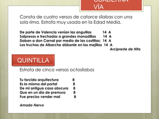 CUADERNA
VÍA
Consta de cuatro versos de catorce sílabas con una
sola rima. Estrofa muy usada en la Edad Media.
De parte de Valencia venían las anguillas 14 A
Salpresas e trechadas a grandes manadillas 14 A
Daban a don Carnal por medio de las costillas; 14 A
Las truchas de Alberche dábanle en las mejillas 14 A
Arcipreste de Hita
QUINTILLA
Estrofa de cinco versos octosílabos
Tu torcida arquitectura 8
Es la misma del portal 8
De mi antigua casa obscura 8
Que en un día de premura 8
Fue preciso vender mal 8
Amado Nervo
 