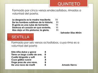 QUINTETO
Formado por cinco versos endecasílabos, rimados a
voluntad del poeta.
La desgracia es la madre macilenta 11
De los hombres sublimes de la historia; 11
El genio es una nube de tormenta: 11
Destroza el corazón en que revienta, 11
Mas deja un frío póstumo; la gloria. 11
Salvador Díaz Mirón
SEXTILLA
Formada por seis versos octosílabos, cuya rima es a
voluntad del poeta
Esta niña dulce y grave 8
Tiene un largo cuello de ave, 8
Cuello lánguido y sutil 8
Cuyo gálibo suave 8
Finge proa de una nave, 8
De una nave de marfil 8 Amado Nervo
 