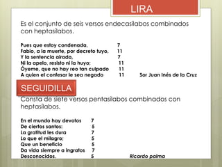 LIRA
Es el conjunto de seis versos endecasílabos combinados
con heptasílabos.
Pues que estoy condenada, 7
Fabio, a la muerte, por decreto tuyo, 11
Y la sentencia airada, 7
Ni la apelo, resisto ni la huyo; 11
Óyeme, que no hay reo tan culpado 11
A quien el confesar le sea negado 11 Sor Juan Inés de la Cruz
SEGUIDILLA
Consta de siete versos pentasílabos combinados con
heptasílabos.
En el mundo hay devotos 7
De ciertos santos: 5
La gratitud les dura 7
Lo que el milagro; 5
Que un beneficio 5
Da vida siempre a ingratos 7
Desconocidos. 5 Ricardo palma
 