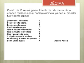 DÉCIMA
Consta de 10 versos, generalmente de arte menor. Se le
conoce también con el nombre espinela, ya que su creador
fue Vicente Espinel
¡Pues bien! Yo necesito 7
Decirte que te adoro, 7
Decirte que te quiero 7
Con todo el corazón; 7
Que es mucho lo que sufro 7
Que es mucho lo que lloro 7
Que ya no puedo tanto, 7
Y al grito en que te imploro 7
Te imploro y te hablo en nombre 7
De mi última ilusión 7 Manuel Acuña
 