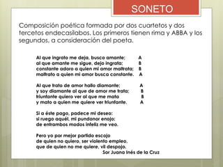 SONETO
Composición poética formada por dos cuartetos y dos
tercetos endecasílabos. Los primeros tienen rima y ABBA y los
segundos, a consideración del poeta.
Al que ingrato me deja, busco amante; A
al que amante me sigue, dejo ingrata; B
constante adoro a quien mi amor maltrata; B
maltrato a quien mi amor busca constante. A
Al que trato de amor hallo diamante; A
y soy diamante al que de amor me trata; B
triunfante quiero ver al que me mata B
y mato a quien me quiere ver triunfante. A
Si a éste pago, padece mi deseo:
si ruego aquél, mi pundonor enojo:
de entrambos modos infeliz me veo.
Pero yo por mejor partido escojo
de quien no quiero, ser violento empleo,
que de quien no me quiere, vil despojo.
Sor Juana Inés de la Cruz
 