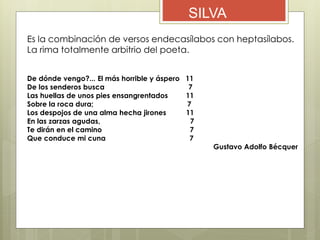SILVA
Es la combinación de versos endecasílabos con heptasílabos.
La rima totalmente arbitrio del poeta.
De dónde vengo?... El más horrible y áspero 11
De los senderos busca 7
Las huellas de unos pies ensangrentados 11
Sobre la roca dura; 7
Los despojos de una alma hecha jirones 11
En las zarzas agudas, 7
Te dirán en el camino 7
Que conduce mi cuna 7
Gustavo Adolfo Bécquer
 