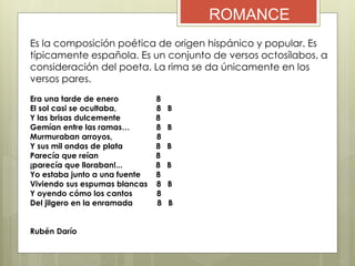 ROMANCE
Es la composición poética de origen hispánico y popular. Es
típicamente española. Es un conjunto de versos octosílabos, a
consideración del poeta. La rima se da únicamente en los
versos pares.
Era una tarde de enero 8
El sol casi se ocultaba, 8 B
Y las brisas dulcemente 8
Gemían entre las ramas… 8 B
Murmuraban arroyos, 8
Y sus mil ondas de plata 8 B
Parecía que reían 8
¡parecía que lloraban!... 8 B
Yo estaba junto a una fuente 8
Viviendo sus espumas blancas 8 B
Y oyendo cómo los cantos 8
Del jilgero en la enramada 8 B
Rubén Darío
 