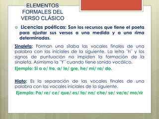 ELEMENTOS
FORMALES DEL
VERSO CLÁSICO
 Licencias poéticas: Son los recursos que tiene el poeta
para ajustar sus versos a una medida y a una rima
determinadas.
Sinalefa: Forman una sílaba las vocales finales de una
palabra con las iniciales de la siguiente. La letra ¨h¨ y los
signos de puntuación no impiden la formación de la
sinalefa. Asimismo la ¨Y¨ cuando tiene sonido vocálico.
Ejemplo: Si a o/ tro, a/ le/ gre, he/ mi/ ra/ do.
Hiato: Es la separación de las vocales finales de una
palabra con las vocales iniciales de la siguiente.
Ejemplo: Pa/ re/ ce/ que/ es/ ta/ no/ che/ se/ va/a/ mo/rir
 