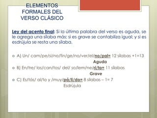 ELEMENTOS
FORMALES DEL
VERSO CLÁSICO
Ley del acento final: Si la última palabra del verso es aguda, se
le agrega una sílaba más; si es grave se contabiliza igual; y si es
esdrújula se resta una sílaba.
 A) Un/ cam/pe/si/no/fin/ge/no/ver/el/no/pal= 12 sílabas +1=13
Aguda
 B) En/tre/ los/can/tos/ del/ so/lem/ne/ri/to= 11 sílabas
Grave
 C) Es/tás/ al/to y /muy/pá/li/do= 8 sílabas – 1= 7
Esdrújula
 