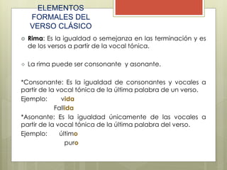 ELEMENTOS
FORMALES DEL
VERSO CLÁSICO
 Rima: Es la igualdad o semejanza en las terminación y es
de los versos a partir de la vocal tónica.
 La rima puede ser consonante y asonante.
*Consonante: Es la igualdad de consonantes y vocales a
partir de la vocal tónica de la última palabra de un verso.
Ejemplo: vida
Fallida
*Asonante: Es la igualdad únicamente de las vocales a
partir de la vocal tónica de la última palabra del verso.
Ejemplo: último
puro
 