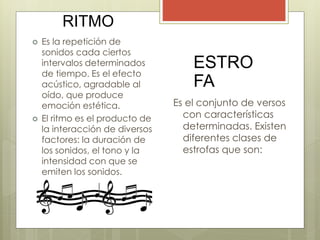 RITMO
 Es la repetición de
sonidos cada ciertos
intervalos determinados
de tiempo. Es el efecto
acústico, agradable al
oído, que produce
emoción estética.
 El ritmo es el producto de
la interacción de diversos
factores: la duración de
los sonidos, el tono y la
intensidad con que se
emiten los sonidos.
ESTRO
FA
Es el conjunto de versos
con características
determinadas. Existen
diferentes clases de
estrofas que son:
 