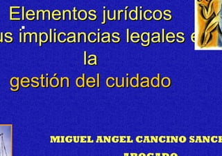 Elementos jurídicos
s implicancias legales en
          la
 gestión del cuidado

     MIGUEL ANGEL CANCINO SANCH