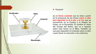  Corporal
es un lienzo cuadrado que se sitúa a partir
de la presencia de los dones sobre el altar
para depositar en él el pan y el vino que se
convertirán en el Cuerpo y la Sangre de
Cristo, en la Eucaristía. El nombre le viene
del Cuerpo del Señor, que va a reposar
sobre este lienzo en la Misa. También se
usa para depositar la Custodia sobre el altar
o para llevar la comunión a los enfermos.
 