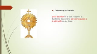 Ostensorio o Custodia
pieza de metal en el cual se coloca el
Santísimo Sacramento para ser expuesto a
la adoración de los fieles.
 