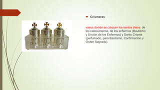  Crismeras
vasos donde se colocan los santos óleos: de
los catecúmenos, de los enfermos (Bautismo
y Unción de los Enfermos) y Santo Crisma
(perfumado, para Bautismo, Confirmación y
Orden Sagrado).
 