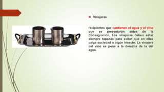  Vinajeras
recipientes que contienen el agua y el vino
que se presentarán antes de la
Consagración. Las vinajeras deben estar
siempre tapadas para evitar que en ellas
caiga suciedad o algún insecto. La vinajera
del vino se pone a la derecha de la del
agua.
 