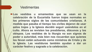 Vestimentas
Los vestidos u ornamentos que se usan en la
celebración de la Eucaristía fueron trajes normales en
los primeros siglos de las comunidades cristianas. A
medida que pasaba el tiempo los civiles dejaron de usar
estos trajes y la Iglesia decidió seguir usándolos en el
culto. Ahora se revisten los presbíteros, diáconos y los
obispos. Los vestidos de la liturgia no son signos de
poder o autoridad, más bien nos recuerdan que quienes
los llevan están actuando como ministros de Cristo y de
la Iglesia. Las vestiduras también ayudan a dar un
carácter festivo y sagrado a la celebración.
 
