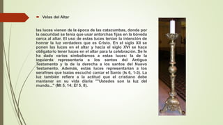  Velas del Altar
las luces vienen de la época de las catacumbas, donde por
la oscuridad se tenía que usar antorchas fijas en la bóveda
cerca al altar. El uso de estas luces tenían la intención de
honrar la luz verdadera que es Cristo. En el siglo XII se
ponen las luces en el altar y hacia el siglo XVI se hace
obligatorio tener luces en el altar para la celebración. Se le
ha dado varios simbolismos a estas luces: la de la
izquierda representaría a los santos del Antiguo
Testamento y la de la derecha a los santos del Nuevo
Testamento. Además, estas luces representarían a los
serafines que Isaías escuchó cantar el Santo (Is 6, 1-3). La
luz también refiere a la actitud que el cristiano debe
mantener en su vida diaria ""Ustedes son la luz del
mundo..." (Mt 5, 14; Ef 5, 8).
 