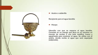  Acetre o calderillo
Recipiente para el agua bendita
 Hisopo
Utensilio con que se esparce el agua bendita.
Consiste en un mango que lleva en su extremo un
manojo de cerdas o una bola metálica hueca y
agujereada para sostener el agua. Se utiliza con el
acetre, donde recibe el agua que será asperjada
(salpicada).
 