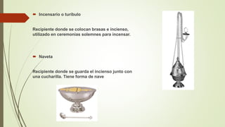  Incensario o turíbulo
Recipiente donde se colocan brasas e incienso,
utilizado en ceremonias solemnes para incensar.
 Naveta
Recipiente donde se guarda el incienso junto con
una cucharilla. Tiene forma de nave
 