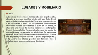 LUGARES Y MOBILIARIO
 Altar
Altar viene de dos voces latinas: alta que significa alto,
elevado y ara que significa piedra del sacrificio. Es el
centro de la celebración de la Eucaristía, pues en torno
a él se celebra la Misa. En las primeras comunidades
cristianas cuando se celebraba el culto en las casas, el
altar era una mesa de madera redonda o rectangular.
Con el tiempo el altar fue una simple mesa de piedra de
una sola pieza consagrada por el Obispo. En esta mesa
estaban encerradas las reliquias de los mártires. El altar
era de piedra porque Cristo es la piedra angular (1 Pe 2,
4-8). Ahora los altares pueden ser también fijos o
móviles, pero no necesariamente de piedra.
 