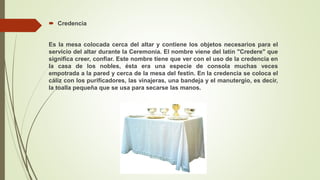  Credencia
Es la mesa colocada cerca del altar y contiene los objetos necesarios para el
servicio del altar durante la Ceremonia. El nombre viene del latín "Credere" que
significa creer, confiar. Este nombre tiene que ver con el uso de la credencia en
la casa de los nobles, ésta era una especie de consola muchas veces
empotrada a la pared y cerca de la mesa del festín. En la credencia se coloca el
cáliz con los purificadores, las vinajeras, una bandeja y el manutergio, es decir,
la toalla pequeña que se usa para secarse las manos.
 