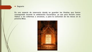  Sagrario
Es una especie de reservorio donde se guardan las Hostias que fueron
consagradas durante la celebración Eucarística, ya sea para llevarle como
Viático a los enfermos o ancianos, o para la comunión de los laicos en la
próxima Misa.
 