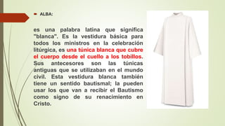  ALBA:
es una palabra latina que significa
"blanca". Es la vestidura básica para
todos los ministros en la celebración
litúrgica, es una túnica blanca que cubre
el cuerpo desde el cuello a los tobillos.
Sus antecesores son las túnicas
antiguas que se utilizaban en el mundo
civil. Esta vestidura blanca también
tiene un sentido bautismal; la pueden
usar los que van a recibir el Bautismo
como signo de su renacimiento en
Cristo.
 
