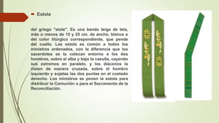 Estola
del griego "stole". Es una banda larga de tela,
más o menos de 15 y 25 cm. de ancho, blanca o
del color litúrgico correspondiente, que pende
del cuello. Las estola es común a todos los
ministros ordenados, con la diferencia que los
sacerdotes se la colocan entorno a los dos
hombros, sobre el alba y bajo la casulla, cayendo
sus extremos en paralelo, y los diáconos la
visten de manera cruzada, sobre el hombro
izquierdo y sujetas las dos puntas en el costado
derecho. Los ministros se ponen la estola para
distribuir la Comunión o para el Sacramento de la
Reconciliación.
 