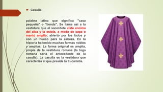  Casulla
palabra latina que significa "casa
pequeña" o "tienda". Se llama así a la
vestidura que el sacerdote viste encima
del alba y la estola, a modo de capa o
manto amplio, abierto por los lados y
con un hueco para la cabeza. En la
historia ha tenido muchas formas nobles
y amplias. La forma original es amplia,
propia de la vestidura romana (la toga
romana sería el antecedente de la
casulla). La casulla es la vestidura que
caracteriza al que preside la Eucaristía.
 