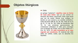 Objetos litúrgicos
 Cáliz
en griego "poterion", significa vaso en forma
de copa para beber, que ya era común en
tiempos del Señor Jesucristo. Esta copa tenía
que ser de metal. Desde muy antiguo ha
tenido un uso común y un sentido simbólico:
Cáliz del dolor (Mt 20, 22; 26, 39), Cáliz de la ira
(Is 51, 17; Ap 16, 19); Cáliz de bendición (Sal
15, 5). Las primeras generaciones de
cristianaos utilizaban el cáliz para comulgar
con la Sangre de Cristo, así lo dice Pablo en 1
Cor 10, 16.21. El cáliz eucarístico es el vaso
sagrado por excelencia. El material del cáliz
debe ser sólido, noble, que no absorba los
líquidos.
 