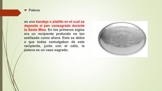  Patena
es una bandeja o platillo en el cual se
deposita el pan consagrado durante
la Santa Misa. En los primeros siglos
era un recipiente profundo no tan
estilizado como ahora. Esto se debía
a que todos comulgaban de este
recipiente, junto con el cáliz, la
patena es un vaso sagrado.
 