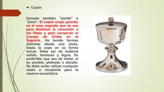  Copón
llamado también "píxide" o
"pixis". El copón (copa grande)
es el vaso sagrado que se usa
para distribuir la comunión a
los fieles y para conservar el
Cuerpo de Cristo en el
Sagrario. Ha tenido formas
distintas desde una cesta,
hasta la copa en su forma
actual. Debe ser de material
sólido, hermoso y digno. Es
preferible que sea de metal, si
es posible, plateado o dorado.
Se debe evitar utilizar cualquier
cesto o recipiente para la
reserva eucarística.
 