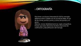 5. ORTOGRAFÍA
Para tener una buena interpretación de los mensajes
debemos tener cuidado con el uso de las tildes, el uso
de las comas, puntos, punto y coma, dos puntos y el
guion.
Además, revisar detalladamente las reglas ortográficas.
Puesto que estos elementos facilitan el proceso de
codificación y decodificación del mensaje.
 