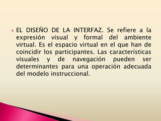  EL DISEÑO DE LA INTERFAZ. Se refiere a la
expresión visual y formal del ambiente
virtual. Es el espacio virtual en el que han de
coincidir los participantes. Las características
visuales y de navegación pueden ser
determinantes para una operación adecuada
del modelo instruccional.
 