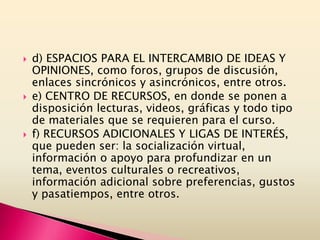  d) ESPACIOS PARA EL INTERCAMBIO DE IDEAS Y
OPINIONES, como foros, grupos de discusión,
enlaces sincrónicos y asincrónicos, entre otros.
 e) CENTRO DE RECURSOS, en donde se ponen a
disposición lecturas, videos, gráficas y todo tipo
de materiales que se requieren para el curso.
 f) RECURSOS ADICIONALES Y LIGAS DE INTERÉS,
que pueden ser: la socialización virtual,
información o apoyo para profundizar en un
tema, eventos culturales o recreativos,
información adicional sobre preferencias, gustos
y pasatiempos, entre otros.
 