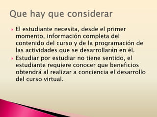  El estudiante necesita, desde el primer
momento, información completa del
contenido del curso y de la programación de
las actividades que se desarrollarán en él.
 Estudiar por estudiar no tiene sentido, el
estudiante requiere conocer que beneficios
obtendrá al realizar a conciencia el desarrollo
del curso virtual.
 