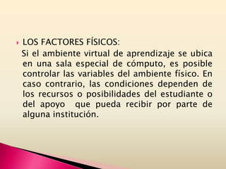  LOS FACTORES FÍSICOS:
Si el ambiente virtual de aprendizaje se ubica
en una sala especial de cómputo, es posible
controlar las variables del ambiente físico. En
caso contrario, las condiciones dependen de
los recursos o posibilidades del estudiante o
del apoyo que pueda recibir por parte de
alguna institución.
 
