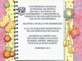 UNIVERSIDAD NACIONAL
AUTÓNOMA DE MÉXICO
ESCUELA NACIONAL DE
ENFERMERIA Y OBSTERTRICIA
GERENCIA DE LOS SERVICIOS DE
SALUD EN ENFERMERÍA
MAESTRA CECILIA VITE RODRÍGUEZ
2.2 LA PLANEACIÓN ESTRATÉGICA
DE LOS SERVICIOS DE SALUD
ALUMNAS del GRUPO 1604:
BAUTISTA PEREA YULYIANA
RAMIREZ ARPIDE BRISELDA
RUIZ SALAS DIANA KAREN
FEBRERO 2017
 