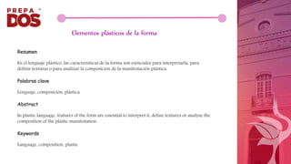 Elementos plásticos de la forma
Resumen
En el lenguaje plástico, las características de la forma son esenciales para interpretarla, para
definir texturas o para analizar la composición de la manifestación plástica.
Palabras clave
Lenguaje, composición, plástica
Abstract
In plastic language, features of the form are essential to interpret it, define textures or analyze the
composition of the plastic manifestation.
Keywords
Language, composition, plastic
 