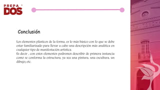 Los elementos plásticos de la forma, es lo más básico con lo que se debe
estar familiarizado para llevar a cabo una descripción más analítica en
cualquier tipo de manifestación artística.
Es decir , con estos elementos podremos describir de primera instancia
como se conforma la estructura, ya sea una pintura, una escultura, un
dibujo; etc.
Conclusión
 