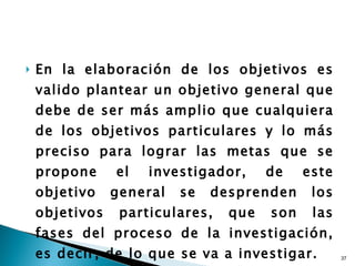 En la elaboración de los objetivos es valido plantear un objetivo general que debe de ser más amplio que cualquiera de los objetivos particulares y lo más preciso para lograr las metas que se propone el investigador, de este objetivo general se desprenden los objetivos particulares, que son las fases del proceso de la investigación, es decir, de lo que se va a investigar. 