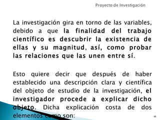 La investigación gira en torno de las variables, debido a que  la finalidad del trabajo científico es descubrir la existencia de ellas y su magnitud ,  así, como probar las relaciones que las unen entre sí .  Esto quiere decir que después de haber establecido una descripción clara y científica del objeto de estudio de la investigación,  el investigador procede a explicar dicho objeto . Dicha explicación costa de dos elementos como son: 