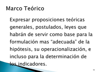 Expresar proposiciones teóricas generales, postulados, leyes que habrán de servir como base para la formulación mas “adecuada” de la hipótesis, su operacionalización, e incluso para la determinación de los indicadores. 