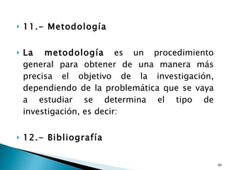 11.- Metodología La metodología  es un procedimiento general para obtener de una manera más precisa el objetivo de la investigación, dependiendo de la problemática que se vaya a estudiar se determina el tipo de investigación, es decir: 12.- Bibliografía 