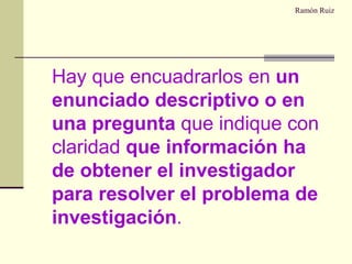 Ramón Ruiz Hay que encuadrarlos en  un enunciado descriptivo o en una pregunta  que indique con claridad  que información ha de obtener el investigador para resolver el problema de investigación . 