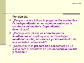 Ramón Ruiz Por ejemplo: ¿De que manera influye la  preparación académica (V. Independiente)  en  un sujeto (cambio en la conducta del sujeto V. Dependiente)  determinado? ¿Cómo puede utilizar los  conocimientos académicos  un sujeto que le permitan lograr  movilidad social, económica y cultural  dentro de una sociedad determinada? ¿Cómo influye la  preparación académica  en un sujeto para el desarrollo de una  conciencia flexible y racional ? 