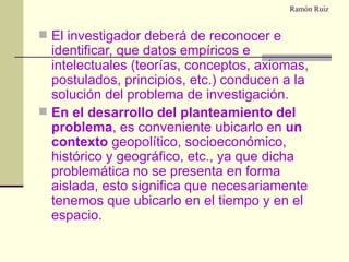 Ramón Ruiz El investigador deberá de reconocer e identificar, que datos empíricos e intelectuales (teorías, conceptos, axiomas, postulados, principios, etc.) conducen a la solución del problema de investigación. En el desarrollo del planteamiento del problema , es conveniente ubicarlo en  un contexto  geopolítico, socioeconómico, histórico y geográfico, etc., ya que dicha problemática no se presenta en forma aislada, esto significa que necesariamente tenemos que ubicarlo en el tiempo y en el espacio. 