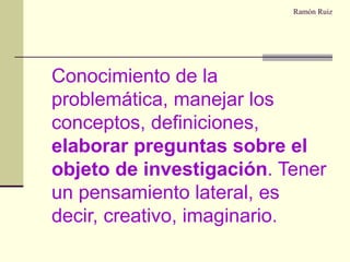 Ramón Ruiz Conocimiento de la problemática, manejar los conceptos, definiciones,  elaborar preguntas sobre el objeto de investigación . Tener un pensamiento lateral, es decir, creativo, imaginario. 