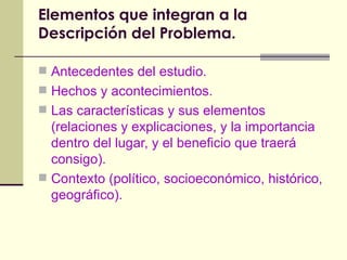 Elementos que integran a la Descripción del Problema. Antecedentes del estudio. Hechos y acontecimientos. Las características y sus elementos (relaciones y explicaciones, y la importancia dentro del lugar, y el beneficio que traerá consigo). Contexto (político, socioeconómico, histórico, geográfico). 